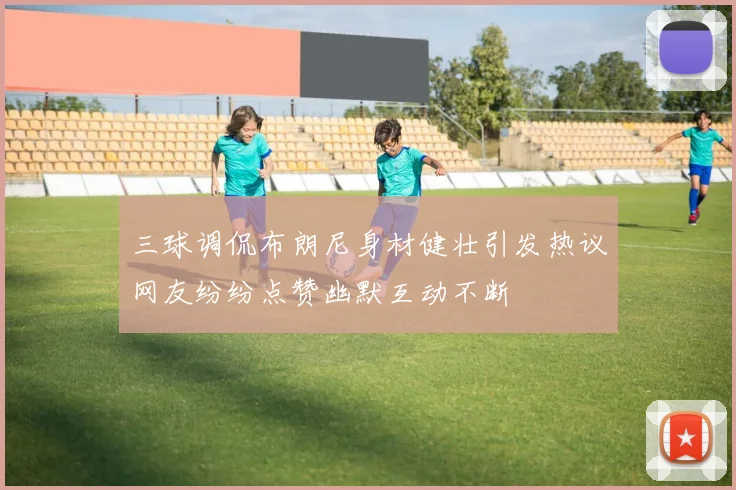 三球调侃布朗尼身材健壮引发热议网友纷纷点赞幽默互动不断