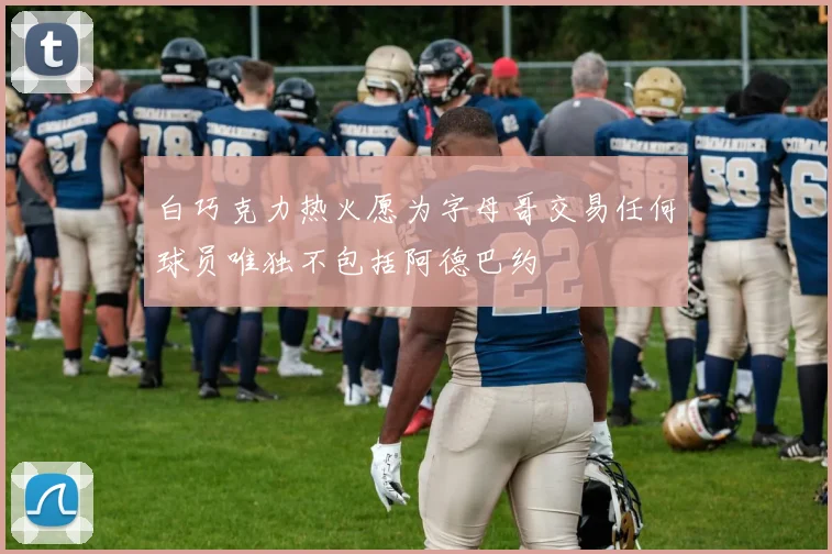 白巧克力热火愿为字母哥交易任何球员唯独不包括阿德巴约