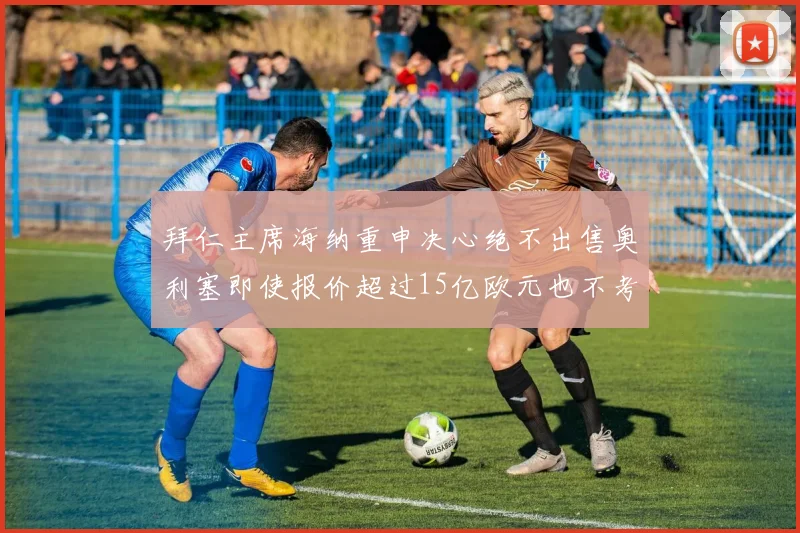 拜仁主席海纳重申决心绝不出售奥利塞即使报价超过15亿欧元也不考虑