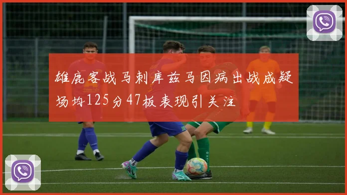 雄鹿客战马刺库兹马因病出战成疑场均125分47板表现引关注