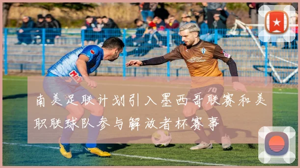 南美足联计划引入墨西哥联赛和美职联球队参与解放者杯赛事