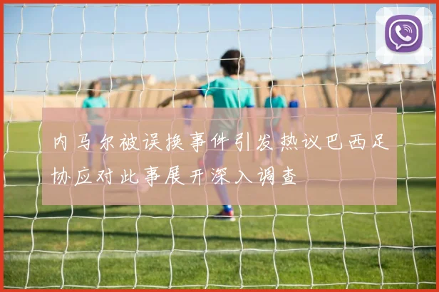 内马尔被误换事件引发热议巴西足协应对此事展开深入调查