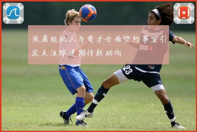 浓眉经纪人与奇才会面续约事宜引发关注球迷期待新动向