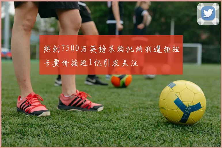 热刺7500万英镑求购托纳利遭拒纽卡要价接近1亿引发关注