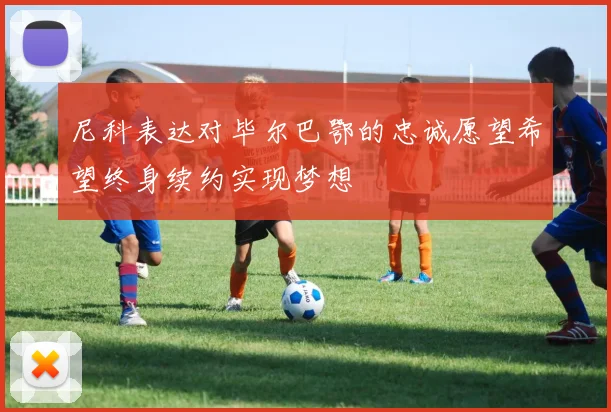 尼科表达对毕尔巴鄂的忠诚愿望希望终身续约实现梦想