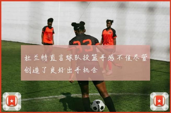 杜兰特直言球队投篮手感不佳尽管创造了良好出手机会