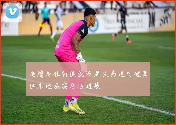 老鹰与独行侠就浓眉交易进行磋商但未达成实质性进展