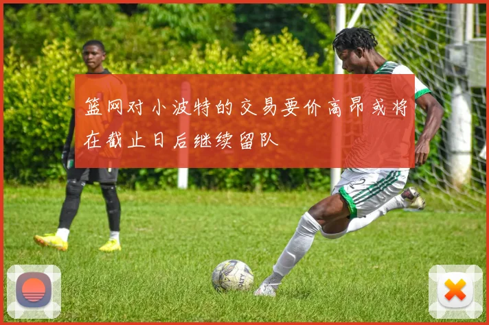 篮网对小波特的交易要价高昂或将在截止日后继续留队