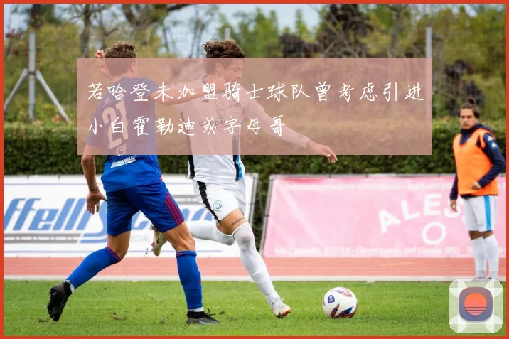 若哈登未加盟骑士球队曾考虑引进小白霍勒迪或字母哥