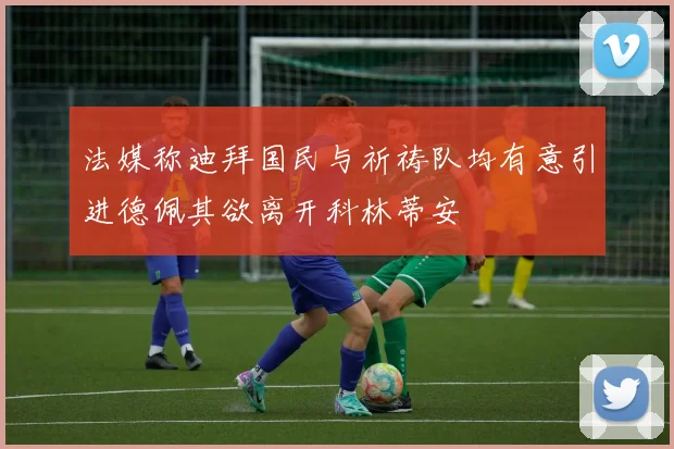 法媒称迪拜国民与祈祷队均有意引进德佩其欲离开科林蒂安